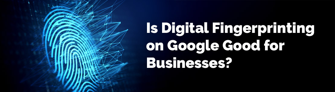 Is Digital Fingerprinting on Google Good for Businesses?